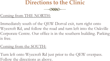 Directions to the Clinic
￼
Coming from THE NORTH: 
Immediately south of the QEW Dorval exit, turn right onto Wyecroft Rd, and follow the road and turn left into the Oakville Corporate Centre. Our office is in the southern building. Parking is free.
Coming from the SOUTH: 
Turn left onto Wyecroft Rd just prior to the QEW overpass. Follow the directions as above.
